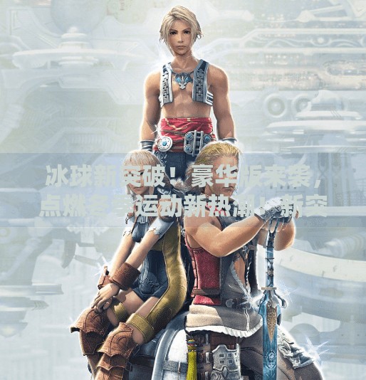 冰球新突破！豪华版来袭，点燃冬季运动新热潮！新突破冰球豪华版