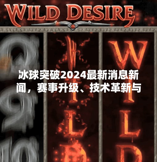 冰球突破2024最新消息新闻,赛事升级、技术革新与全球热潮再燃!冰球突破2024最新消息新闻