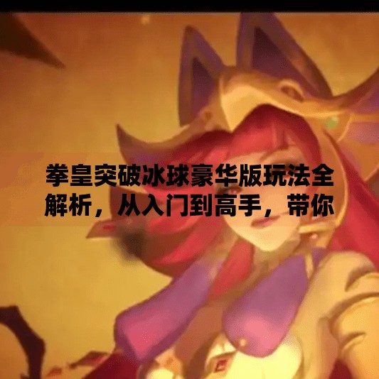 拳皇突破冰球豪华版玩法全解析，从入门到高手，带你玩转这款硬核格斗新宠！拳皇突破冰球豪华版怎么玩